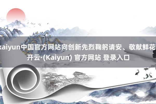 kaiyun中国官方网站向创新先烈鞠躬请安、敬献鲜花-开云·(Kaiyun) 官方网站 登录入口