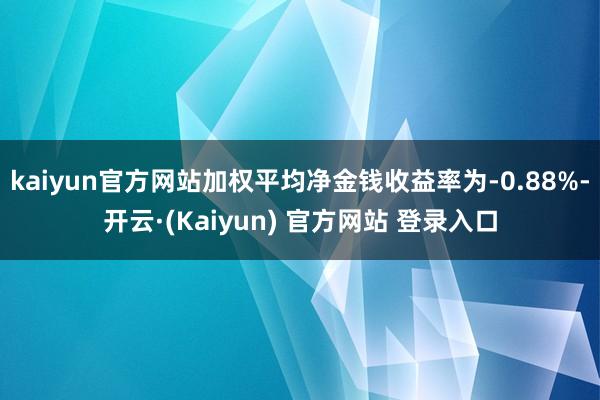 kaiyun官方网站加权平均净金钱收益率为-0.88%-开云·(Kaiyun) 官方网站 登录入口