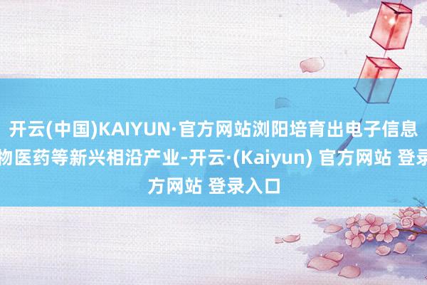 开云(中国)KAIYUN·官方网站浏阳培育出电子信息、生物医药等新兴相沿产业-开云·(Kaiyun) 官方网站 登录入口