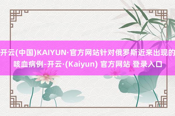 开云(中国)KAIYUN·官方网站针对俄罗斯近来出现的咳血病例-开云·(Kaiyun) 官方网站 登录入口