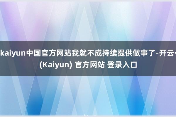 kaiyun中国官方网站我就不成持续提供做事了-开云·(Kaiyun) 官方网站 登录入口