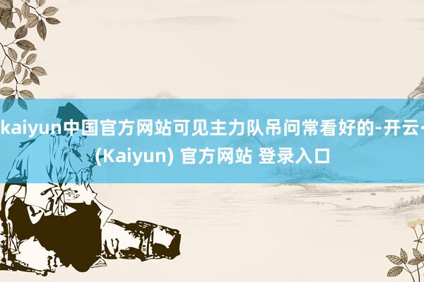 kaiyun中国官方网站可见主力队吊问常看好的-开云·(Kaiyun) 官方网站 登录入口