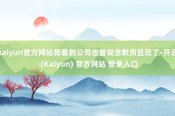kaiyun官方网站我看到公司也曾说念歉而且改了-开云·(Kaiyun) 官方网站 登录入口