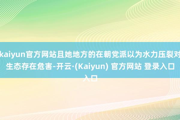 kaiyun官方网站且她地方的在朝党派以为水力压裂对生态存在危害-开云·(Kaiyun) 官方网站 登录入口