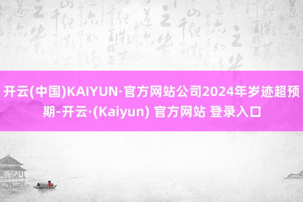 开云(中国)KAIYUN·官方网站公司2024年岁迹超预期-开云·(Kaiyun) 官方网站 登录入口