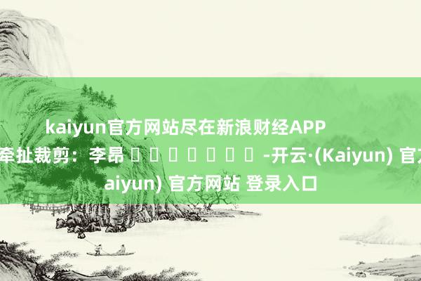 kaiyun官方网站尽在新浪财经APP            						牵扯裁剪：李昂 							-开云·(Kaiyun) 官方网站 登录入口