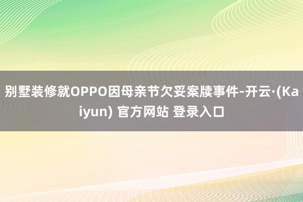 别墅装修就OPPO因母亲节欠妥案牍事件-开云·(Kaiyun) 官方网站 登录入口