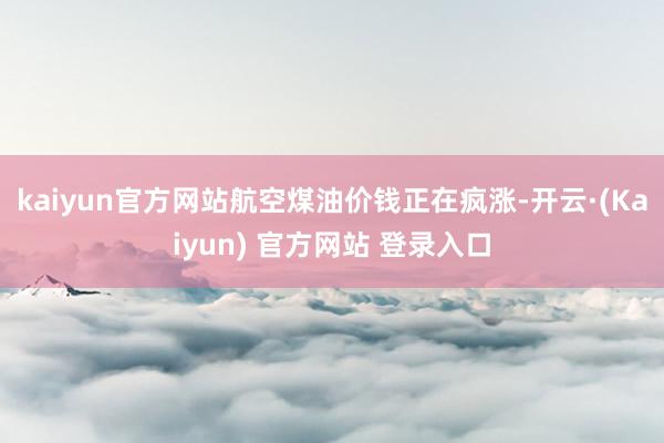 kaiyun官方网站航空煤油价钱正在疯涨-开云·(Kaiyun) 官方网站 登录入口