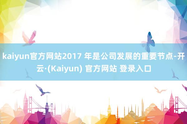 kaiyun官方网站2017 年是公司发展的重要节点-开云·(Kaiyun) 官方网站 登录入口