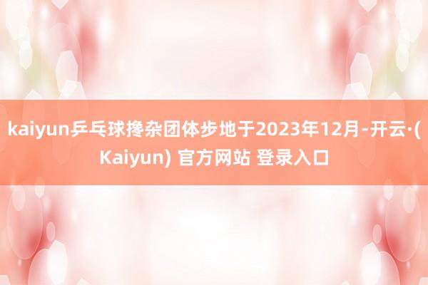 kaiyun乒乓球搀杂团体步地于2023年12月-开云·(Kaiyun) 官方网站 登录入口