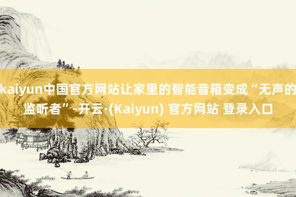 kaiyun中国官方网站让家里的智能音箱变成“无声的监听者”-开云·(Kaiyun) 官方网站 登录入口
