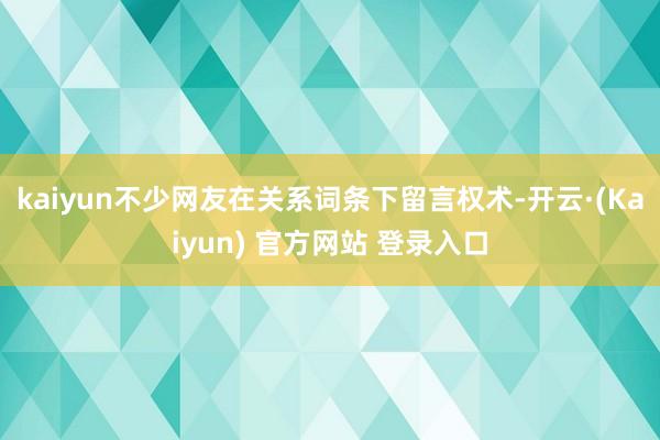 kaiyun不少网友在关系词条下留言权术-开云·(Kaiyun) 官方网站 登录入口