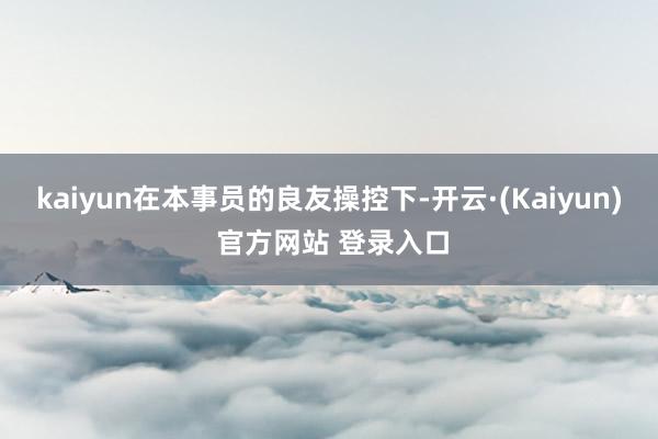kaiyun在本事员的良友操控下-开云·(Kaiyun) 官方网站 登录入口