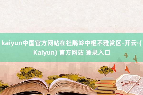 kaiyun中国官方网站在杜鹃岭中枢不雅赏区-开云·(Kaiyun) 官方网站 登录入口