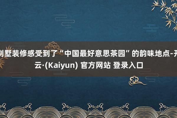 别墅装修感受到了“中国最好意思茶园”的韵味地点-开云·(Kaiyun) 官方网站 登录入口