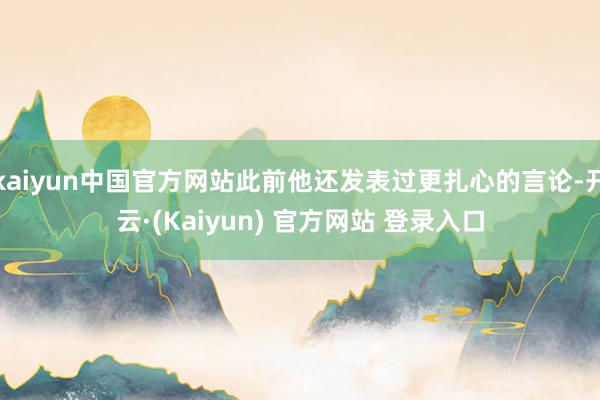 kaiyun中国官方网站此前他还发表过更扎心的言论-开云·(Kaiyun) 官方网站 登录入口