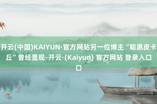 开云(中国)KAIYUN·官方网站另一位博主“聪惠皮卡丘”曾经显现-开云·(Kaiyun) 官方网站 登录入口