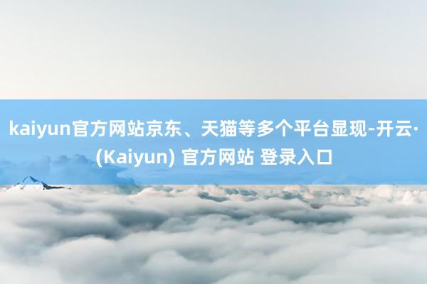 kaiyun官方网站　　京东、天猫等多个平台显现-开云·(Kaiyun) 官方网站 登录入口
