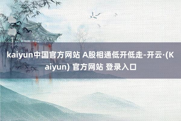 kaiyun中国官方网站 　　A股相通低开低走-开云·(Kaiyun) 官方网站 登录入口