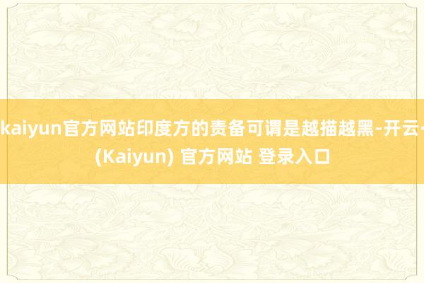 kaiyun官方网站印度方的责备可谓是越描越黑-开云·(Kaiyun) 官方网站 登录入口
