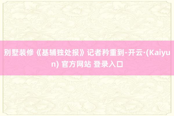别墅装修《基辅独处报》记者矜重到-开云·(Kaiyun) 官方网站 登录入口