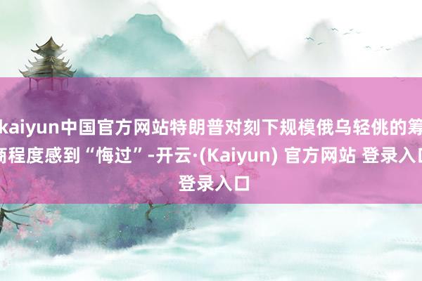 kaiyun中国官方网站特朗普对刻下规模俄乌轻佻的筹商程度感到“悔过”-开云·(Kaiyun) 官方网站 登录入口