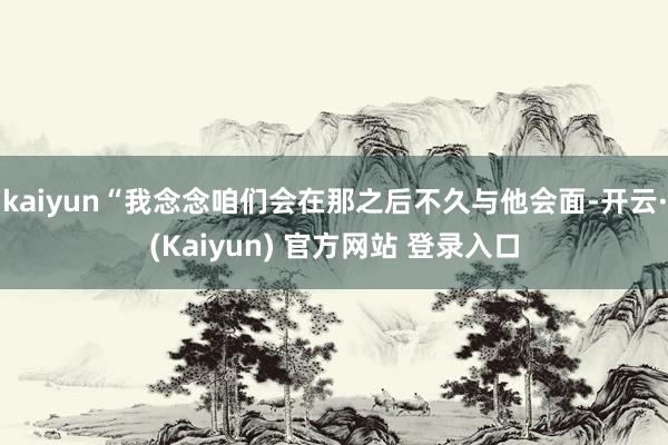 kaiyun“我念念咱们会在那之后不久与他会面-开云·(Kaiyun) 官方网站 登录入口