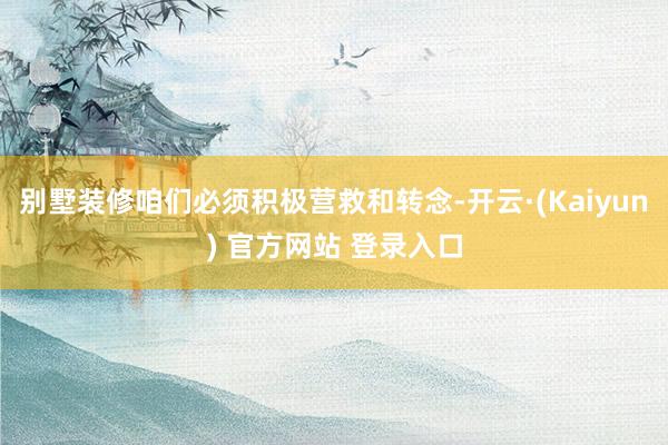 别墅装修咱们必须积极营救和转念-开云·(Kaiyun) 官方网站 登录入口