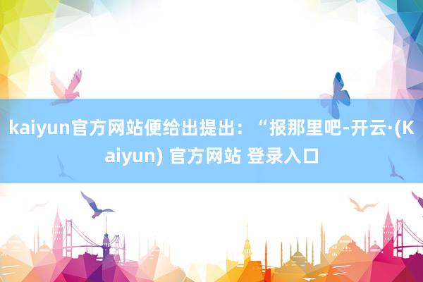 kaiyun官方网站便给出提出：“报那里吧-开云·(Kaiyun) 官方网站 登录入口