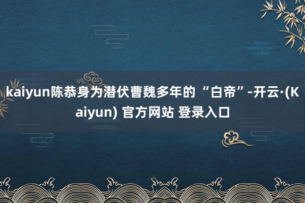 kaiyun陈恭身为潜伏曹魏多年的 “白帝”-开云·(Kaiyun) 官方网站 登录入口