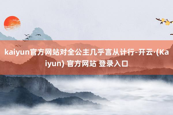 kaiyun官方网站对全公主几乎言从计行-开云·(Kaiyun) 官方网站 登录入口