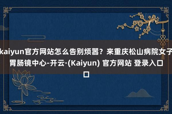 kaiyun官方网站怎么告别烦嚣？来重庆松山病院女子胃肠镜中心-开云·(Kaiyun) 官方网站 登录入口