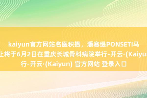 kaiyun官方网站名医积攒，潘赛缇PONSETI马蹄内翻足公益义诊举止将于6月2日在重庆长城骨科病院举行-开云·(Kaiyun) 官方网站 登录入口