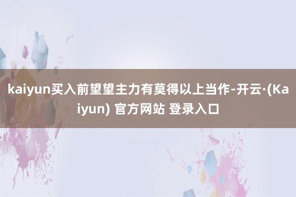 kaiyun买入前望望主力有莫得以上当作-开云·(Kaiyun) 官方网站 登录入口