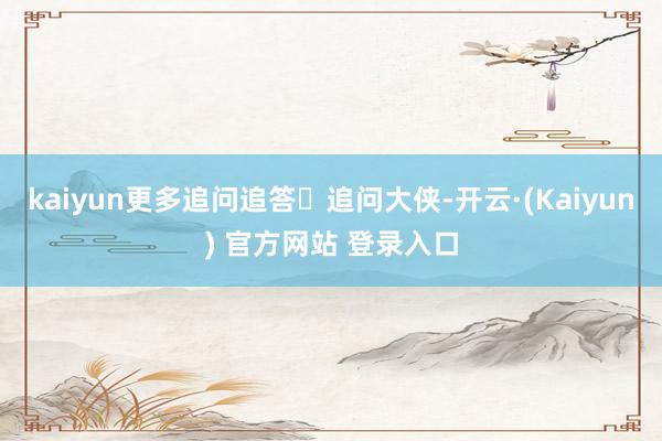 kaiyun更多追问追答追问大侠-开云·(Kaiyun) 官方网站 登录入口