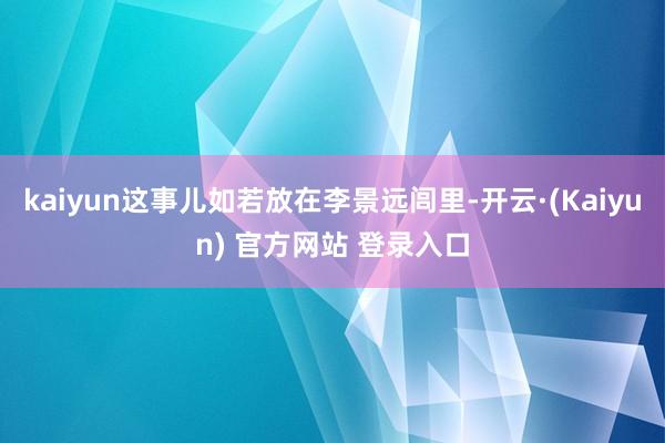 kaiyun这事儿如若放在李景远闾里-开云·(Kaiyun) 官方网站 登录入口