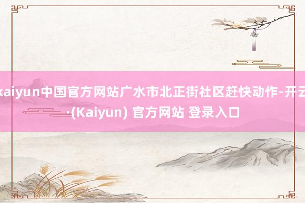 kaiyun中国官方网站广水市北正街社区赶快动作-开云·(Kaiyun) 官方网站 登录入口