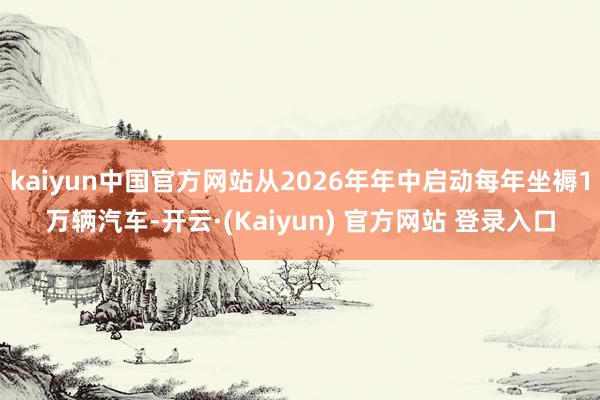 kaiyun中国官方网站从2026年年中启动每年坐褥1万辆汽车-开云·(Kaiyun) 官方网站 登录入口