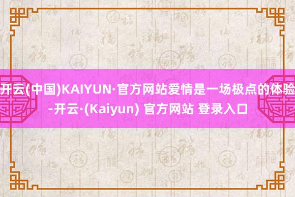 开云(中国)KAIYUN·官方网站爱情是一场极点的体验-开云·(Kaiyun) 官方网站 登录入口