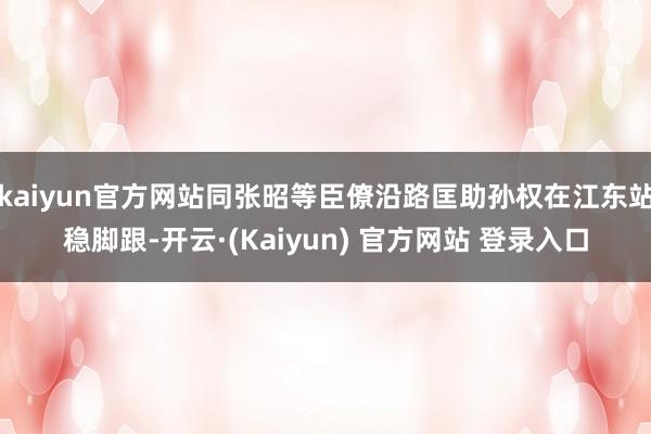 kaiyun官方网站同张昭等臣僚沿路匡助孙权在江东站稳脚跟-开云·(Kaiyun) 官方网站 登录入口