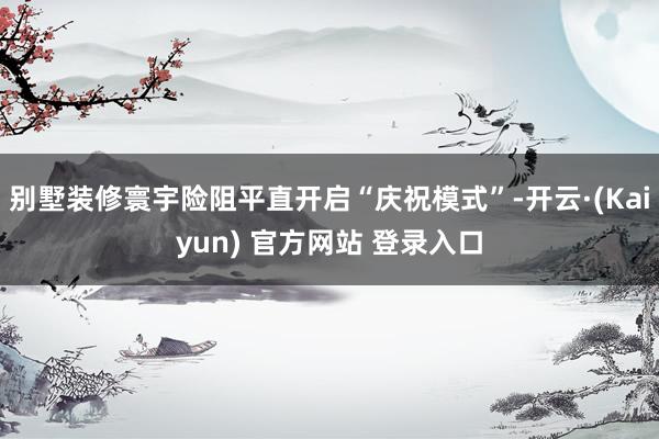 别墅装修寰宇险阻平直开启“庆祝模式”-开云·(Kaiyun) 官方网站 登录入口