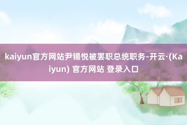 kaiyun官方网站尹锡悦被罢职总统职务-开云·(Kaiyun) 官方网站 登录入口