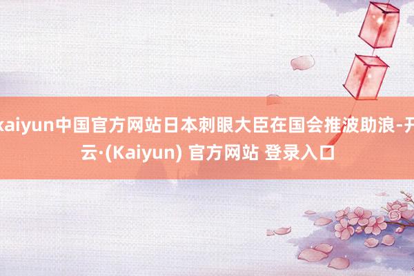 kaiyun中国官方网站日本刺眼大臣在国会推波助浪-开云·(Kaiyun) 官方网站 登录入口
