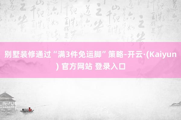 别墅装修通过“满3件免运脚”策略-开云·(Kaiyun) 官方网站 登录入口