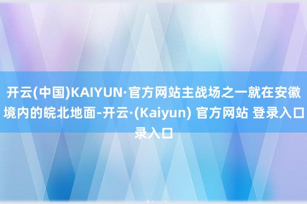 开云(中国)KAIYUN·官方网站主战场之一就在安徽境内的皖北地面-开云·(Kaiyun) 官方网站 登录入口