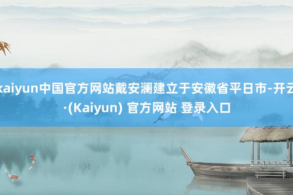 kaiyun中国官方网站戴安澜建立于安徽省平日市-开云·(Kaiyun) 官方网站 登录入口