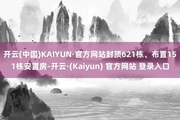 开云(中国)KAIYUN·官方网站封顶621栋、布置151栋安置房-开云·(Kaiyun) 官方网站 登录入口