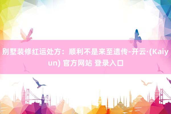 别墅装修红运处方：顺利不是来至遗传-开云·(Kaiyun) 官方网站 登录入口