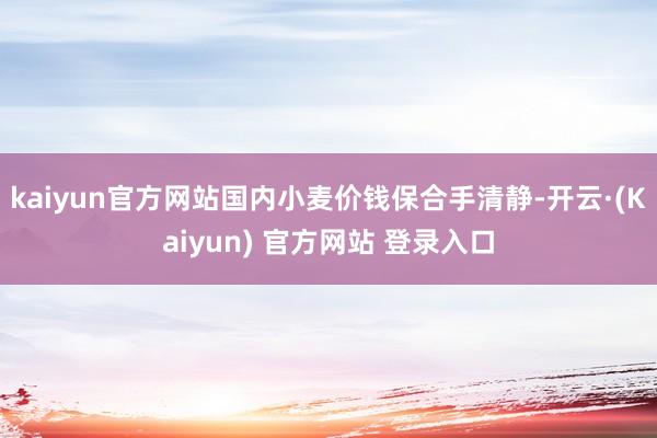 kaiyun官方网站国内小麦价钱保合手清静-开云·(Kaiyun) 官方网站 登录入口