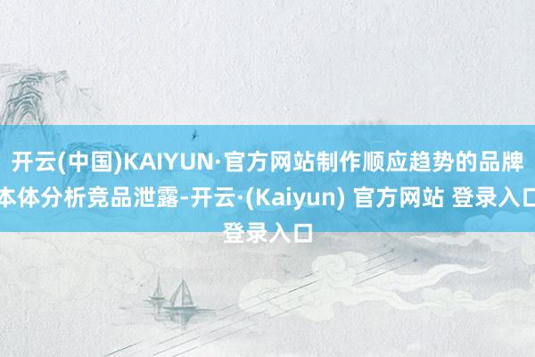 开云(中国)KAIYUN·官方网站制作顺应趋势的品牌本体分析竞品泄露-开云·(Kaiyun) 官方网站 登录入口